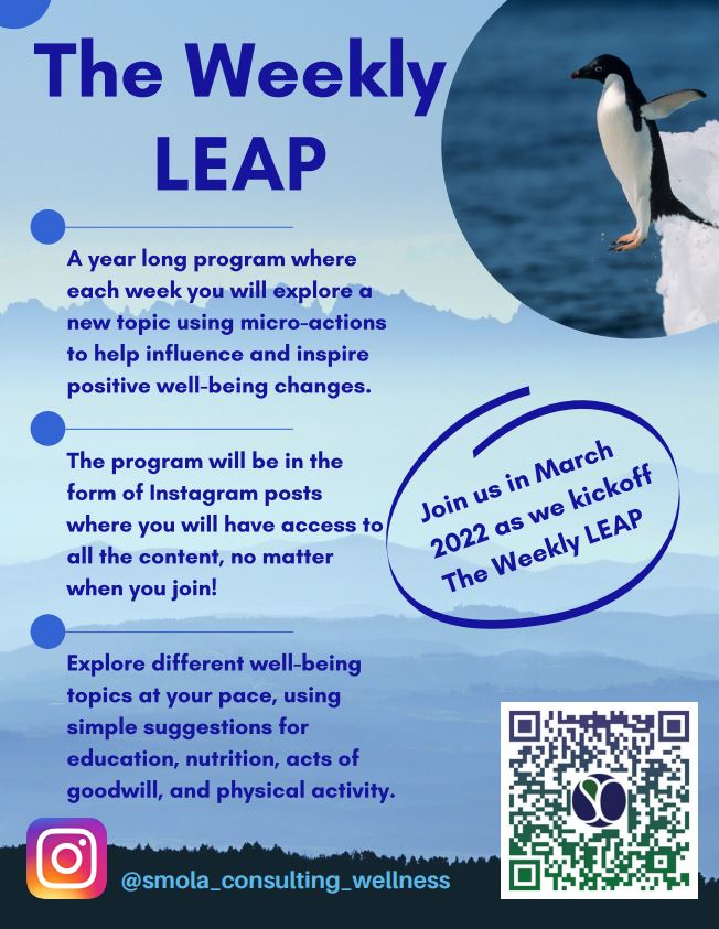 Smola Consulting recently announced the launch of their latest worksite well-being program, The Weekly LEAP, on Instagram! LEAP stands for Learn, Eat, Act, and Play. Each week, The Weekly LEAP explores a wellness topic using micro-habits to influence healthy behavior changes over time. The Weekly LEAP offers recommendations for experiencing a selected well-being topic in the categories of nutrition, acts of kindness/gratitude/self-care, and physical activity to help support a fun and holistic exploration of each given topic. Because this is a year-long program (52 total LEAPs) we are confident this program has something valuable for everyone!

To participate in this program:
1.	Login or create an Instagram account
2.	Set up notifications so you can visit the page right when we post
3.	Follow us at Smola_Consulting_Wellness
